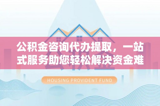 乐业公积金咨询代办提取，一站式服务助您轻松解决资金难题