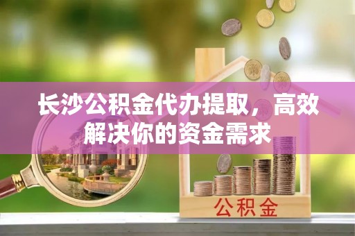 乐业长沙公积金代办提取，高效解决你的资金需求