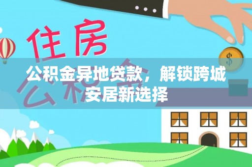 乐业公积金异地贷款，解锁跨城安居新选择