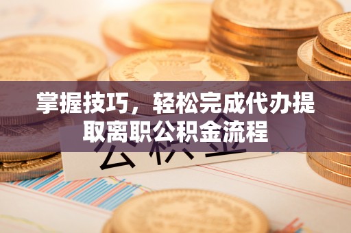 乐业掌握技巧，轻松完成代办提取离职公积金流程