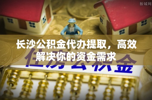 乐业长沙公积金代办提取，高效解决你的资金需求