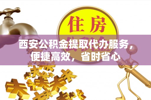 乐业西安公积金提取代办服务，便捷高效，省时省心