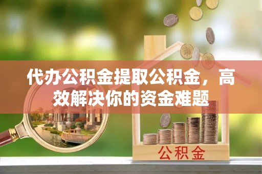 乐业代办公积金提取公积金，高效解决你的资金难题