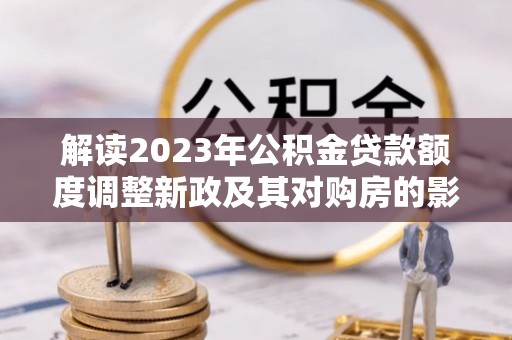 乐业解读2023年公积金贷款额度调整新政及其对购房的影响