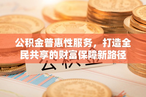 乐业公积金普惠性服务，打造全民共享的财富保障新路径