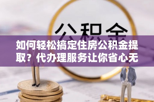 乐业如何轻松搞定住房公积金提取？代办理服务让你省心无忧