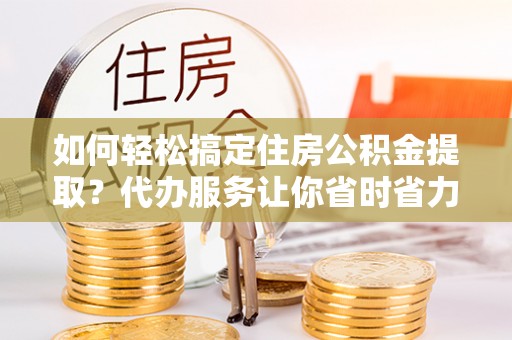 乐业如何轻松搞定住房公积金提取？代办服务让你省时省力
