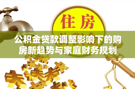 乐业公积金贷款调整影响下的购房新趋势与家庭财务规划