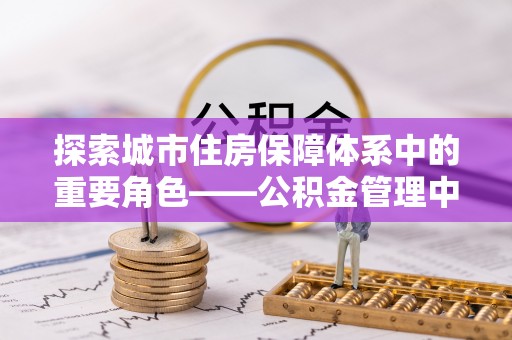 乐业探索城市住房保障体系中的重要角色——公积金管理中心