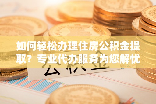 乐业如何轻松办理住房公积金提取？专业代办服务为您解忧