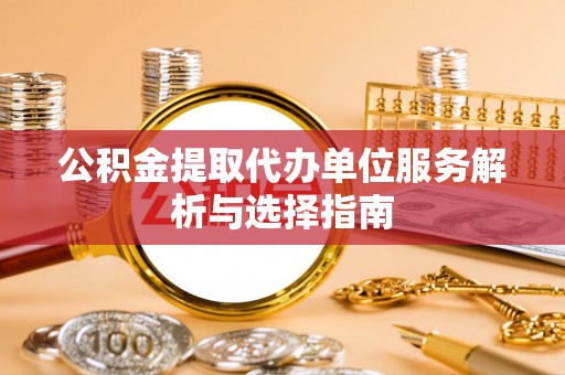 乐业公积金提取代办单位服务解析与选择指南
