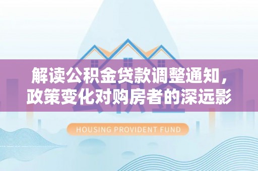 乐业解读公积金贷款调整通知，政策变化对购房者的深远影响