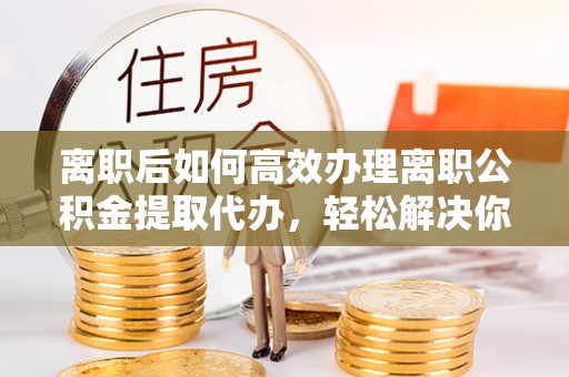 乐业离职后如何高效办理离职公积金提取代办，轻松解决你的后顾之忧