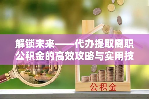 乐业解锁未来——代办提取离职公积金的高效攻略与实用技巧