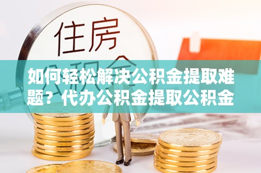 乐业如何轻松解决公积金提取难题？代办公积金提取公积金服务详解