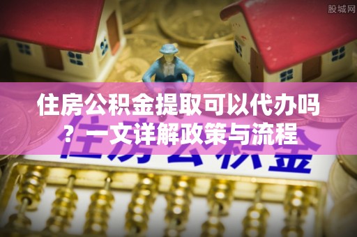 乐业住房公积金提取可以代办吗？一文详解政策与流程