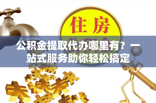 乐业公积金提取代办哪里有？一站式服务助你轻松搞定