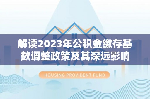 乐业解读2023年公积金缴存基数调整政策及其深远影响
