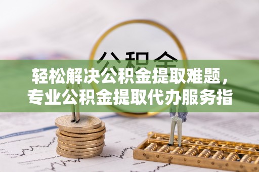 乐业轻松解决公积金提取难题，专业公积金提取代办服务指南
