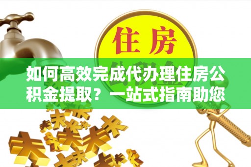 乐业如何高效完成代办理住房公积金提取？一站式指南助您轻松搞定