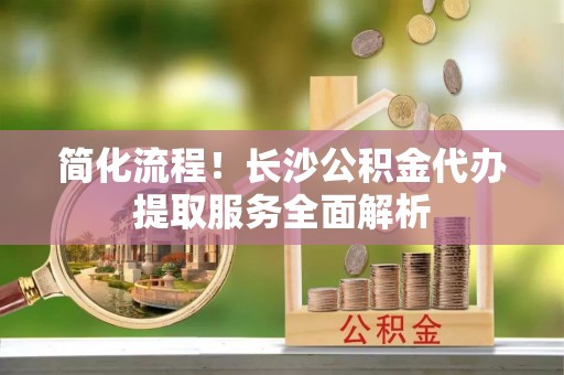 乐业简化流程！长沙公积金代办提取服务全面解析