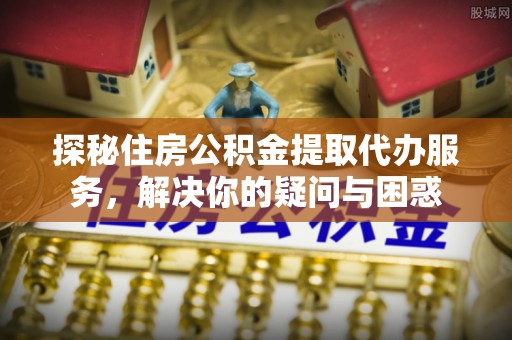 乐业探秘住房公积金提取代办服务，解决你的疑问与困惑