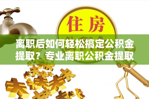 乐业离职后如何轻松搞定公积金提取？专业离职公积金提取代办服务来帮你