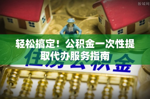 乐业轻松搞定！公积金一次性提取代办服务指南