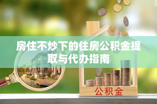 乐业房住不炒下的住房公积金提取与代办指南