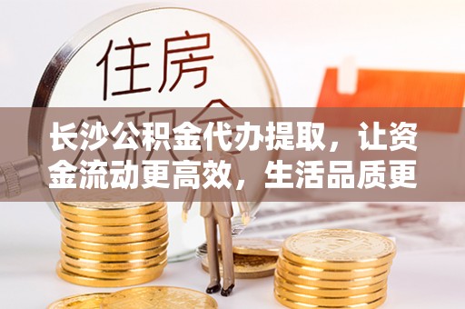 乐业长沙公积金代办提取，让资金流动更高效，生活品质更优越