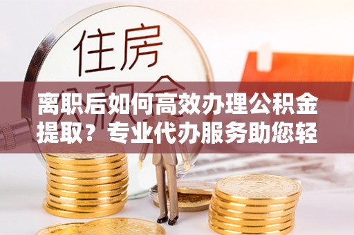 乐业离职后如何高效办理公积金提取？专业代办服务助您轻松搞定