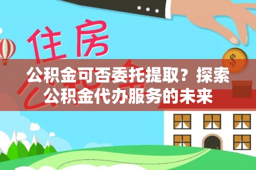 乐业公积金可否委托提取？探索公积金代办服务的未来