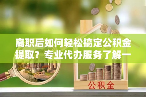 乐业离职后如何轻松搞定公积金提取？专业代办服务了解一下