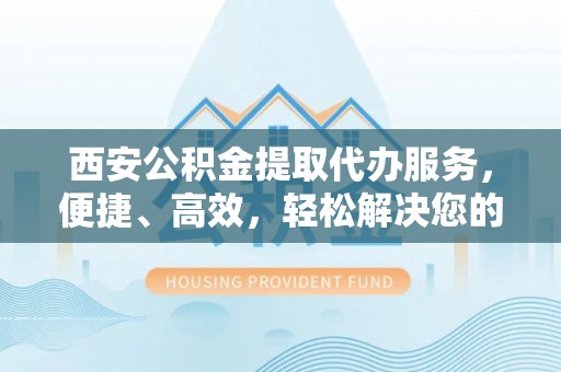 乐业西安公积金提取代办服务，便捷、高效，轻松解决您的资金需求