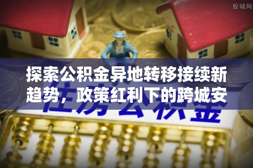 乐业探索公积金异地转移接续新趋势，政策红利下的跨城安居梦想