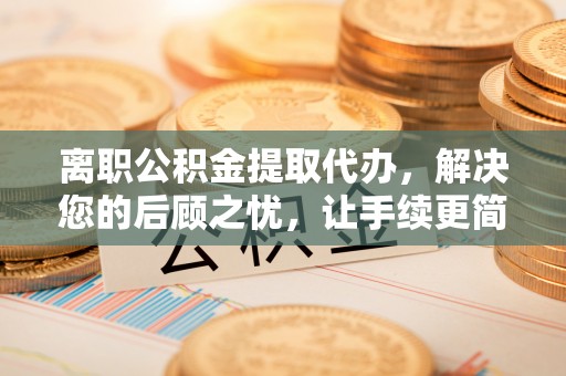 乐业离职公积金提取代办，解决您的后顾之忧，让手续更简单