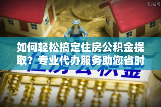 乐业如何轻松搞定住房公积金提取？专业代办服务助您省时省心